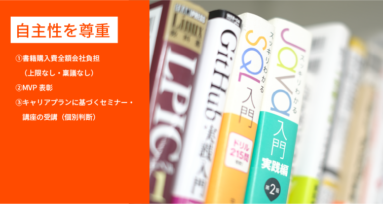 自主性を尊重 ①書籍購入費全額会社負担 (上限なし・稟議なし) ②MVP表彰 ③キャリアプランに基づくセミナー・講座の受講（個別判断）
